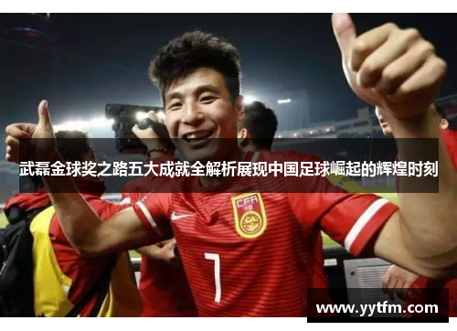 武磊金球奖之路五大成就全解析展现中国足球崛起的辉煌时刻