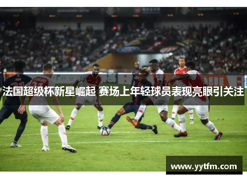 法国超级杯新星崛起 赛场上年轻球员表现亮眼引关注 法国超级杯新星崛起 赛场上年轻球员表现亮眼引关注