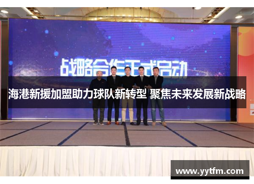 海港新援加盟助力球队新转型 聚焦未来发展新战略