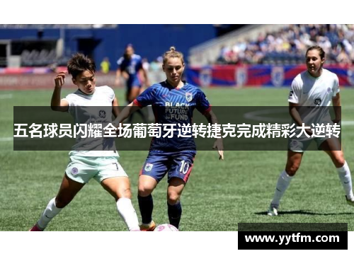 五名球员闪耀全场葡萄牙逆转捷克完成精彩大逆转