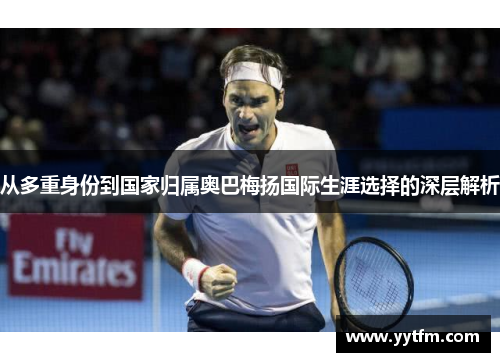 从多重身份到国家归属奥巴梅扬国际生涯选择的深层解析 从多重身份到国家归属奥巴梅扬国际生涯选择的深层解析