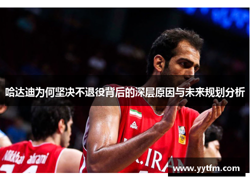 哈达迪为何坚决不退役背后的深层原因与未来规划分析 哈达迪为何坚决不退役背后的深层原因与未来规划分析